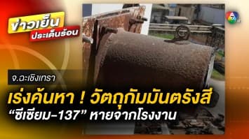 เร่งค้นหา ! วัตถุกัมมันตรังสี “ซีเซียม-137” หายจากโรงงาน จ.ปราจีนบุรี